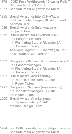 1976   ICSID Preis Wettbewerb “Disaster Relief”           Diplomarbeit HVG Zürich1977   Stipendium für angewandte Kunst1985   Brunel Award für Inter-City-Wagen           mit Hans Eichenberger, Uli Witzig, und
           Andreas Bürki,     
1985   Brunel Award für Salonwagen mit
           teo jakob Bern 1992   Brunel Award  für Lokomotive 460 
           und Panoramawagen           mit Pininfarina Studi e Ricerche SA,            und Fellmann Design           Anerkennungen für S-Bahnwagen, und
           spez. Wagen Güterverkehr                1997   Designpreis Schweiz für Lokomotive 460 
           und Panoramawagen           mit Pininfarina Studi e Ricerche SA,            und Fellmann Design1997   Brunel Award (Anerkennung)
           für Doppelstockwagen IC 2000
           mit Roger Tallon
1997   Designpreis Schweiz (Anerkennung)           für Doppelstockwagen IC 2000
           mit Roger Tallon2005   Brunel Award (Anerkennung) 
           für Regionaltriebzug "Flirt"           mit Idea-Design-Team      

           1984   bis  1989  Jury -Experte - Eidgenössisches            Stipendium für angewandte Kunst                                            