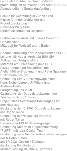 Lehre als Hochbauzeichner in Zürichprakt. Tätigkeit bei Werner Frei Arch. BSA SIAAbendstudium / EnglandaufenthaltSchule für Gestaltung in Zürich / HVGKlasse für Innenarchitektur und ProduktgestaltungProfessor Willy GuhlDiplom als Industrial DesignerPraktikum bei Architekt Tossas Servaz in GriechenlandMitarbeit bei WalserDesign, BadenHochbauabteilung der Generaldirektion SBB Leitung  Uli Huber  Architekt BSA SIAAufbau des DesignateliersMitarbeit am Erscheinungsbild SBBPiktogramme und Anschriften mitAtelier Müller-Brockmann und Peter SpalingerRollmaterialdesign:Gestaltung EW IV Reisezugwagen mitHans Eichenberger, Uli Witzig und 
Andreas Bürki
Farbgebung Lok 2000Gestaltung  der Doppelstockwagen derZürcher S-Bahn, 1.SerieProjekt eines Restaurant-Bar-Wagens für 
den Hotelzug
Gestaltung der IC 2000 Doppelstockwagen
mit Roger Tallon Gestaltung der Neigezüge der SBBmit Roger TallonRevision der EW IV ReisezugwagenGestaltung Niederflur-Regionalfahrzeug "FLIRT"  mit Idea-Design TeamGestaltung neue Niederflurdoppelstockwagender S-Bahn Zürichmit TRICOn  Design / Tübingen
Gestaltung PanGottardo
Modernisierung DOMINO-Triebzüge