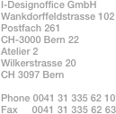 I-Designoffice GmbH
Wankdorffeldstrasse 102
Postfach 261
CH-3000 Bern 22
Atelier 2
Wilkerstrasse 20
CH 3097 Bern

Phone 0041 31 335 62 10
Fax     0041 31 335 62 63