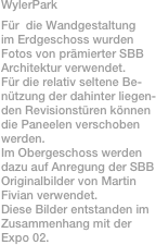 WylerPark
Für  die Wandgestaltung
im Erdgeschoss wurden
Fotos von prämierter SBB
Architektur verwendet.
Für die relativ seltene Be-
nützung der dahinter liegen-
den Revisionstüren können
die Paneelen verschoben
werden. 
Im Obergeschoss werden 
dazu auf Anregung der SBB 
Originalbilder von Martin
Fivian verwendet.
Diese Bilder entstanden im
Zusammenhang mit der 
Expo 02.