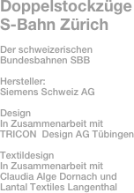 Doppelstockzüge 
S-Bahn Zürich

Der schweizerischen Bundesbahnen SBB

Hersteller: 
Siemens Schweiz AG

Design 
In Zusammenarbeit mit
TRICON  Design AG Tübingen

Textildesign 
In Zusammenarbeit mit 
Claudia Alge Dornach und 
Lantal Textiles Langenthal
 