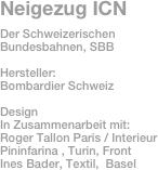 Neigezug ICN
Der Schweizerischen Bundesbahnen, SBB

Hersteller: 
Bombardier Schweiz

Design
In Zusammenarbeit mit:
Roger Tallon Paris / Interieur
Pininfarina , Turin, Front
Ines Bader, Textil,  Basel