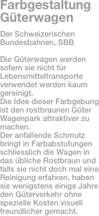 Farbgestaltung Güterwagen
Der Schweizerischen Bundesbahnen, SBB

Die Güterwagen werden sofern sie nicht für Lebensmitteltransporte verwendet werden kaum gereinigt.
Die Idee dieser Farbgebung ist den rostbraunen Güter Wagenpark attraktiver zu machen.
Der anfallende Schmutz bringt in Farbabstufungen schliesslich die Wagen in das übliche Rostbraun und falls sie nicht doch mal eine Reinigung erfahren, haben sie wenigstens einige Jahre den Güterverkehr ohne spezielle Kosten visuell freundlicher gemacht.