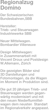 Regionalzug Domino
Der Schweizerischen Bundesbahnen,SBB

Hersteller: 
Trieb- und Steuerwagen
Industriewerke SBB

Neuer Mittelwagen.
Bombardier Villeneuve

Design Mittelwagen: 
in Zusammenarbeit mit Vincent Droux und Postdesign
W.Allemann, Zürich

Die gezeigten Bilder sind 
3D Darstellungen und Fotomontagen, da die Wagen
im Moment in Produktion sind.

Die gut 20 jährigen Trieb- und
Steuerwagen werden gegen-
wärtig modernisiert und mit den neuen Niederflurmittel-
wagen dem neusten  Standart im Regionalverkehr angepasst.