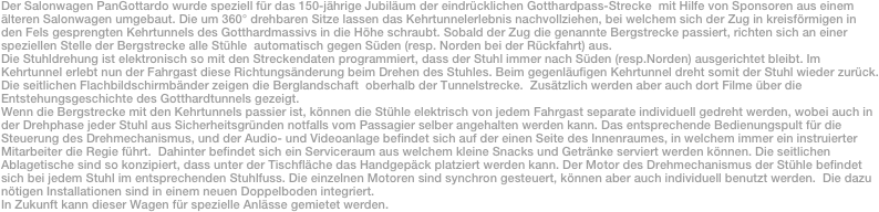 Der Salonwagen PanGottardo wurde speziell für das 150-jährige Jubiläum der eindrücklichen Gotthardpass-Strecke  mit Hilfe von Sponsoren aus einem älteren Salonwagen umgebaut. Die um 360° drehbaren Sitze lassen das Kehrtunnelerlebnis nachvollziehen, bei welchem sich der Zug in kreisförmigen in den Fels gesprengten Kehrtunnels des Gotthardmassivs in die Höhe schraubt. Sobald der Zug die genannte Bergstrecke passiert, richten sich an einer speziellen Stelle der Bergstrecke alle Stühle  automatisch gegen Süden (resp. Norden bei der Rückfahrt) aus. 
Die Stuhldrehung ist elektronisch so mit den Streckendaten programmiert, dass der Stuhl immer nach Süden (resp.Norden) ausgerichtet bleibt. Im Kehrtunnel erlebt nun der Fahrgast diese Richtungsänderung beim Drehen des Stuhles. Beim gegenläufigen Kehrtunnel dreht somit der Stuhl wieder zurück. Die seitlichen Flachbildschirmbänder zeigen die Berglandschaft  oberhalb der Tunnelstrecke.  Zusätzlich werden aber auch dort Filme über die  Entstehungsgeschichte des Gotthardtunnels gezeigt. 
Wenn die Bergstrecke mit den Kehrtunnels passier ist, können die Stühle elektrisch von jedem Fahrgast separate individuell gedreht werden, wobei auch in der Drehphase jeder Stuhl aus Sicherheitsgründen notfalls vom Passagier selber angehalten werden kann. Das entsprechende Bedienungspult für die Steuerung des Drehmechanismus, und der Audio- und Videoanlage befindet sich auf der einen Seite des Innenraumes, in welchem immer ein instruierter Mitarbeiter die Regie führt.  Dahinter befindet sich ein Serviceraum aus welchem kleine Snacks und Getränke serviert werden können. Die seitlichen Ablagetische sind so konzipiert, dass unter der Tischfläche das Handgepäck platziert werden kann. Der Motor des Drehmechanismus der Stühle befindet sich bei jedem Stuhl im entsprechenden Stuhlfuss. Die einzelnen Motoren sind synchron gesteuert, können aber auch individuell benutzt werden.  Die dazu nötigen Installationen sind in einem neuen Doppelboden integriert.
In Zukunft kann dieser Wagen für spezielle Anlässe gemietet werden. 
 
