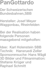 PanGottardo
Der Schweizerischen Bundesbahnen,SBB

Hersteller: Josef Meyer Waggonbau, Rheinfelden

Bei der Realisation haben folgende Personen massgebend mitgeholfen:

Idee:  Karl Holenstein SBB
Technik:   Hansruedi Zeller
Sponsorensuche: Hans Wägli 
3D Bilder und Filmanimation: 
Stefanie Krüger und 
Raphael Schmitt


