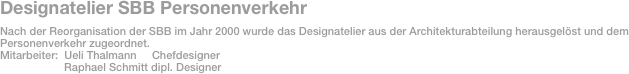 Designatelier SBB Personenverkehr
Nach der Reorganisation der SBB im Jahr 2000 wurde das Designatelier aus der Architekturabteilung herausgelöst und dem
Personenverkehr zugeordnet.
Mitarbeiter:  Ueli Thalmann     Chefdesigner
                     Raphael Schmitt dipl. Designer


