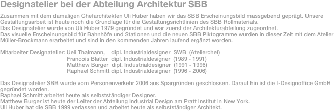 Designatelier bei der Abteilung Architektur SBB
Zusammen mit dem damaligen Chefarchitekten Uli Huber haben wir das SBB Erscheinungsbild massgebend geprägt. Unsere 
Gestaltungsarbeit ist heute noch die Grundlage für die Gestaltungsrichtlinien des SBB Rollmaterials.
Das Designatelier wurde von Uli Huber 1979 gegründet und war zuerst der Architekturabteilung zugeordnet.
Das visuelle Erscheinungsbild für Bahnhöfe und Stationen und die neuen SBB Piktogramme wurden in dieser Zeit mit dem Atelier 
Müller-Brockmann erarbeitet und sind in den kommenden Jahren laufend ergänzt worden.

Mitarbeiter Designatelier: Ueli Thalmann,    dipl. Industrialdesigner  SWB  (Atelierchef)
                                           Francois Blatter  dipl. Industrialdesigner  (1989 - 1991)
                                           Matthew Burger  dipl. Industrialdesigner  (1991 - 1996)
                                           Raphael Schmitt dipl. Industrialdesigner  (1996 - 2006)

Das Designatelier SBB wurde vom Personenverkehr 2006 aus Spargründen geschlossen. Darauf hin ist die I-Designoffice GmbH gegründet worden.
Raphael Schmitt arbeitet heute als selbstständiger Designer.
Matthew Burger ist heute der Leiter der Abteilung Industrial Design am Pratt Institut in New York.
Uli Huber hat die SBB 1999 verlassen und arbeitet heute als selbstständiger Architekt.


