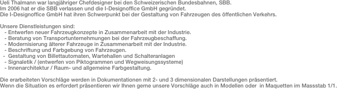 Ueli Thalmann war langjähriger Chefdesigner bei den Schweizerischen Bundesbahnen, SBB.Im 2006 hat er die SBB verlassen und die I-Designoffice GmbH gegründet.Die I-Designoffice GmbH hat ihren Schwerpunkt bei der Gestaltung von Fahrzeugen des öffentlichen Verkehrs.Unsere Dienstleistungen sind:   - Entwerfen neuer Fahrzeugkonzepte in Zusammenarbeit mit der Industrie.   - Beratung von Transportunternehmungen bei der Fahrzeugbeschaffung.    - Modernisierung älterer Fahrzeuge in Zusammenarbeit mit der Industrie.   - Beschriftung und Farbgebung von Fahrzeugen.  -  Gestaltung von Billettautomaten, Wartehallen und Schalteranlagen   - Signaletik / (entwerfen von Piktogrammen und Wegweisungssysteme)   - Innenarchitektur / Raum- und allgemeine Farbgestaltung. Die erarbeiteten Vorschläge werden in Dokumentationen mit 2- und 3 dimensionalen Darstellungen präsentiert. Wenn die Situation es erfordert präsentieren wir Ihnen gerne unsere Vorschläge auch in Modellen oder  in Maquetten im Massstab 1/1.